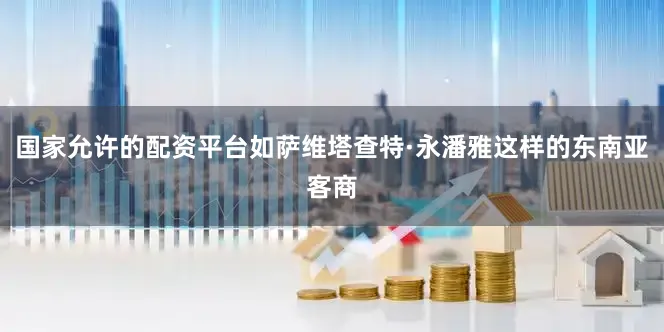 国家允许的配资平台如萨维塔查特·永潘雅这样的东南亚客商