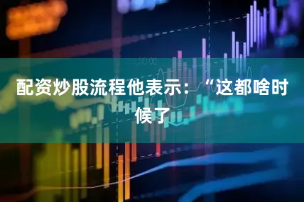 配资炒股流程他表示：“这都啥时候了