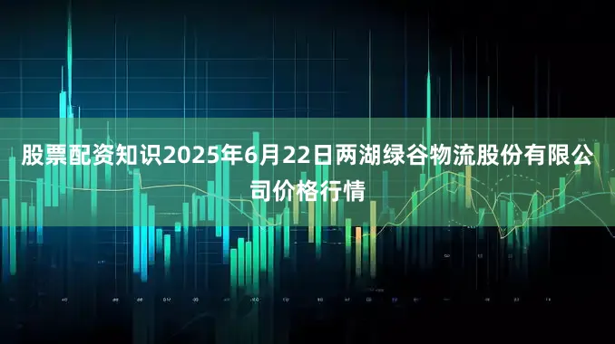 股票配资知识2025年6月22日两湖绿谷物流股份有限公司价格行情