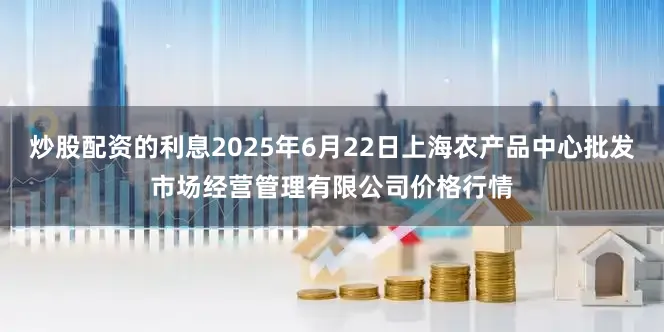 炒股配资的利息2025年6月22日上海农产品中心批发市场经营管理有限公司价格行情