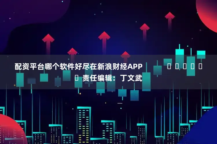 配资平台哪个软件好尽在新浪财经APP            						责任编辑：丁文武