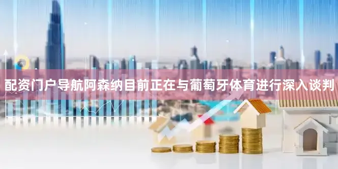 配资门户导航阿森纳目前正在与葡萄牙体育进行深入谈判