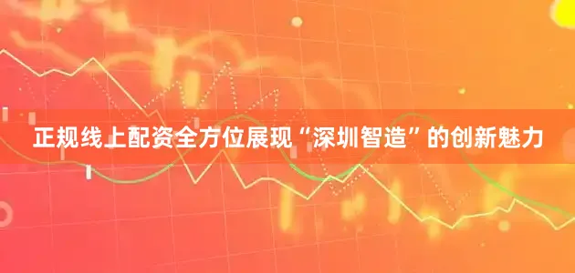 正规线上配资全方位展现“深圳智造”的创新魅力