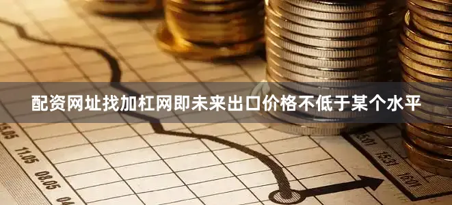 配资网址找加杠网即未来出口价格不低于某个水平
