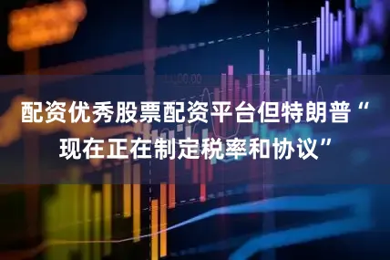 配资优秀股票配资平台但特朗普“现在正在制定税率和协议”