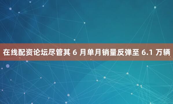 在线配资论坛尽管其 6 月单月销量反弹至 6.1 万辆