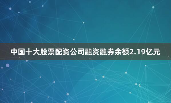中国十大股票配资公司融资融券余额2.19亿元