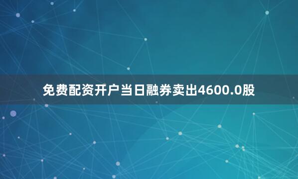 免费配资开户当日融券卖出4600.0股