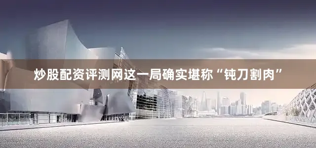 炒股配资评测网这一局确实堪称“钝刀割肉”