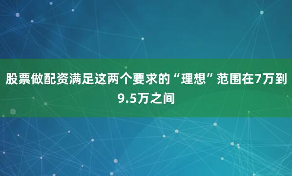 股票做配资满足这两个要求的“理想”范围在7万到9.5万之间