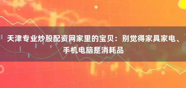 天津专业炒股配资网家里的宝贝：别觉得家具家电、手机电脑是消耗品