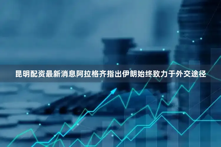 昆明配资最新消息阿拉格齐指出伊朗始终致力于外交途径