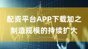 配资平台APP下载加之制造规模的持续扩大