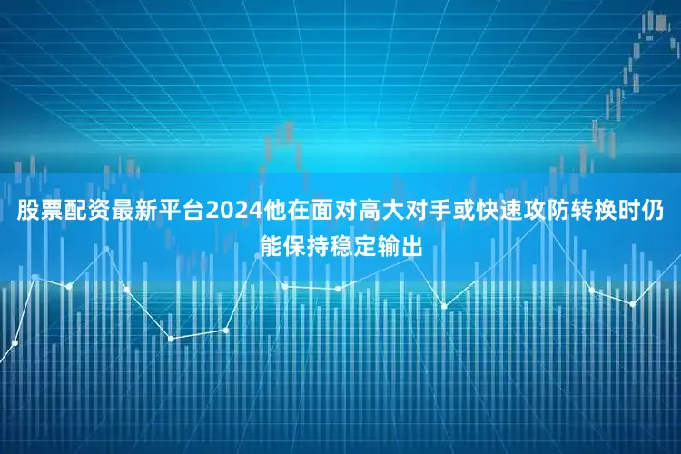 股票配资最新平台2024他在面对高大对手或快速攻防转换时仍能保持稳定输出