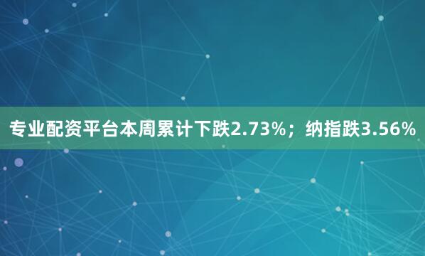 专业配资平台本周累计下跌2.73%；纳指跌3.56%